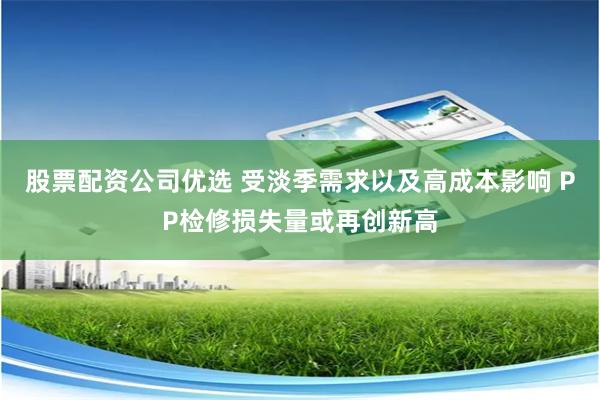 股票配资公司优选 受淡季需求以及高成本影响 PP检修损失量或再创新高