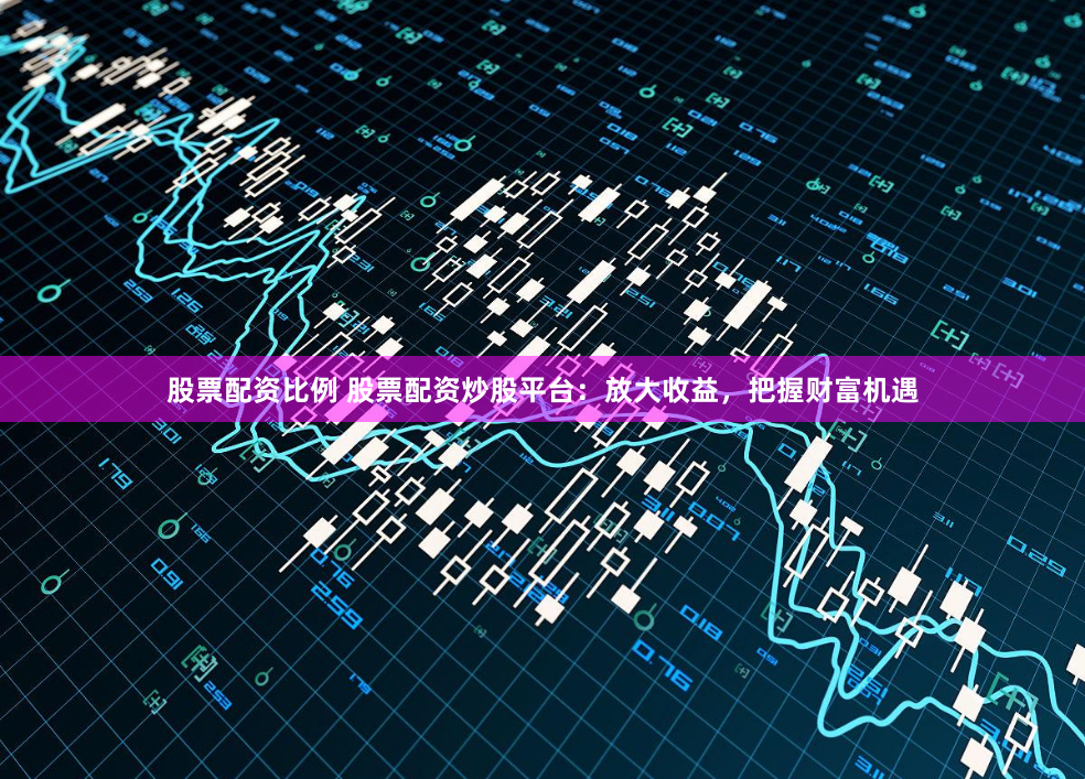 股票配资比例 股票配资炒股平台：放大收益，把握财富机遇