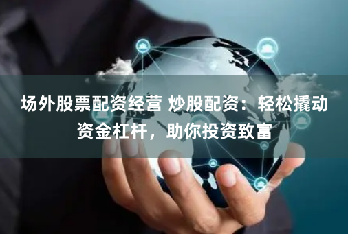 场外股票配资经营 炒股配资：轻松撬动资金杠杆，助你投资致富