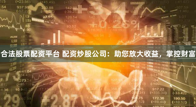 合法股票配资平台 配资炒股公司：助您放大收益，掌控财富
