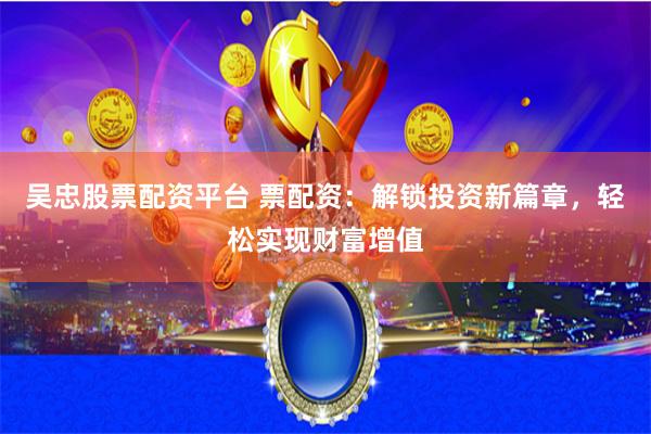 吴忠股票配资平台 票配资：解锁投资新篇章，轻松实现财富增值