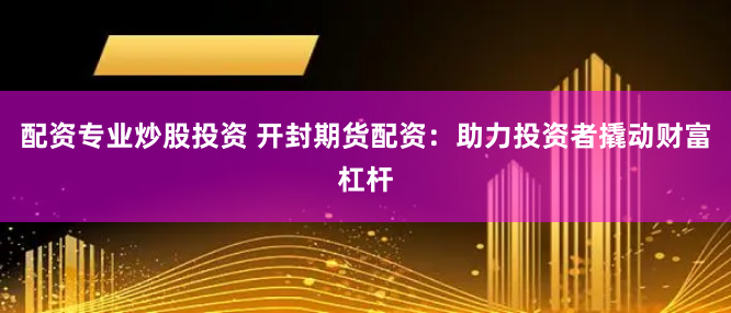 配资专业炒股投资 开封期货配资：助力投资者撬动财富杠杆