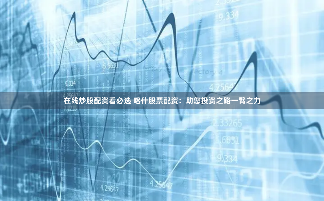 在线炒股配资看必选 喀什股票配资：助您投资之路一臂之力