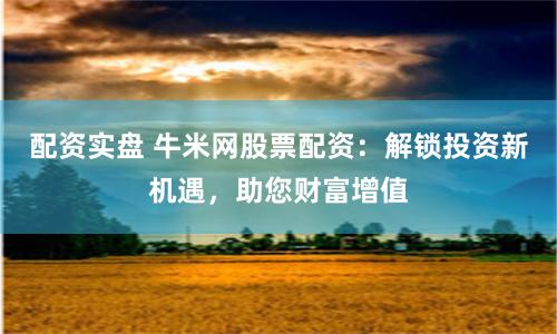 配资实盘 牛米网股票配资：解锁投资新机遇，助您财富增值