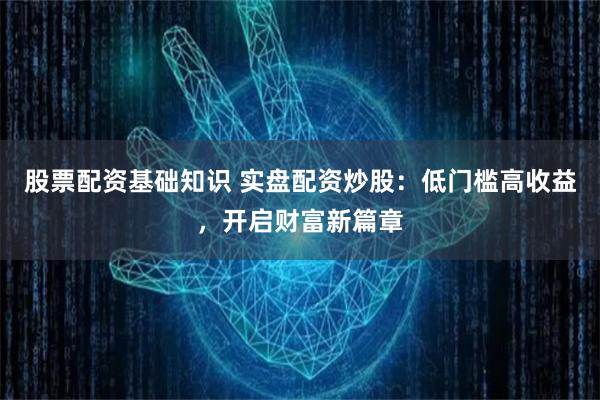 股票配资基础知识 实盘配资炒股：低门槛高收益，开启财富新篇章
