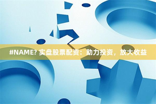 #NAME? 实盘股票配资：助力投资，放大收益