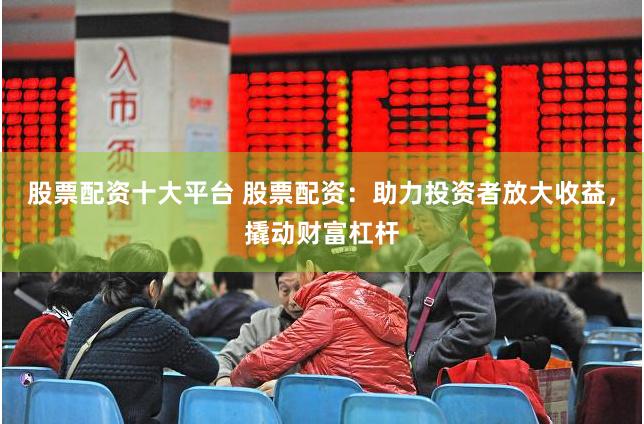 股票配资十大平台 股票配资：助力投资者放大收益，撬动财富杠杆